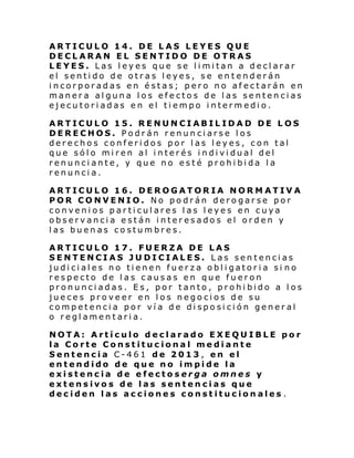 ARTICULO 14. DE LAS LEYES QUE
DECLARAN EL SENTIDO DE OTRAS
LEYES. Las leyes que se limitan a declarar
el sentido de otras leyes, se entenderán
incorporadas en éstas; pero no afectarán en
manera alguna los efectos de las sentencias
ejecutoriadas en el tiempo intermedio.
ARTICULO 15. RENUNCIABILIDAD DE LOS
DERECHOS. Podrán renunciarse los
derechos conferidos por las leyes, con tal
que sólo miren al interés individual del
renunciante, y que no esté prohibida la
renuncia.
ARTICULO 16. DEROGATORIA NORMATIVA
POR CONVENIO. No podrán derogarse por
convenios particulares las leyes en cuya
observancia están interesados el orden y
las buenas costumbres.
ARTICULO 17. FUERZA DE LAS
SENTENCIAS JUDICIALES. Las sentencias
judiciales no tienen fuerza obligatoria si no
respecto de las causas en que fueron
pronunciadas. Es, por tanto, prohibido a los
jueces proveer en los negocios de su
competencia por vía de disposición general
o reglamentaria.
NOTA: Artículo declarado EXEQUIBLE por
la Corte Constitucional mediante
Sentencia C-461 de 2013, en el
entendido de que no impide la
existencia de efectoserga omnes y
extensivos de las sentencias que
deciden las acciones constitucionales .

 