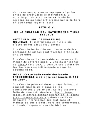 de los esposos, y no se revoque el poder
antes de efectuarse el matrimonio. El
notario por ante quien se extienda la
revocación mencionará precisamente la hora
en que tenga lugar el acto
TITULO V.
DE LA NULIDAD DEL MATRIMONIO Y SUS
EFECTOS
ARTICULO 140. CAUSALES DE
NULIDAD. El matrimonio es nulo y sin
efecto en los casos siguientes:
1o) Cuando ha habido error acerca de las
personas de ambos contrayentes o de la de
uno de ellos.
2o) Cuando se ha contraído entre un varón
menor de catorce años, y una mujer menor
de doce <catorce>, o cuando cualquiera de
los dos sea respectivamente menor de
aquella edad.
NOTA. Texto subrayado declarado
INEXEQUIBLE mediante sentencia C-507
de 2004.
3o) Cuando para celebrarlo haya faltado el
consentimiento de alguno de los
contrayentes o de ambos. La ley presume
falta de consentimiento en los furiosos
locos, mientras perm anecieran en la locura
y en los mentecatos a quienes se haya
impuesto interdicción judicial para el
manejo de sus bienes. Pero los sordomudos,
si pueden expresar con claridad su

 