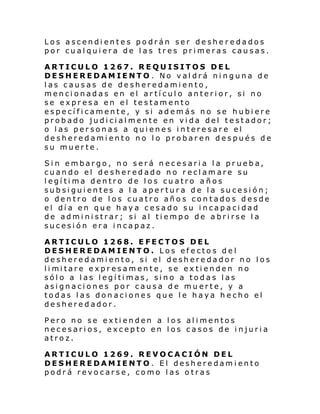 Los ascendientes podrán ser desheredados
por cualquiera de las tres primeras causas.
ARTICULO 1267. REQUISITOS DEL
DESHEREDAMIENTO . No valdrá ninguna de
las causas de desheredamiento,
mencionadas en el artículo anterior, si no
se expresa en el testamento
específicamente, y si además no se hubiere
probado judicialmente en vida del testador;
o las personas a quienes interesare el
desheredamiento no lo probaren después de
su muerte.
Sin embargo, no será necesaria la prueba,
cuando el desheredado no reclamare su
legítima dentro de los cuatro años
subsiguientes a la apertura de la sucesión;
o dentro de los cuatro años contados desde
el día en que haya cesado su incapacidad
de administrar; si al tiempo de abrirse la
sucesión era incapaz.
ARTICULO 1268. EFECTOS DEL
DESHEREDAMIENTO. Los efectos del
desheredamiento, si el desheredador no los
li mi tare expr esamente, se exti enden no
sólo a las legítimas, sino a todas las
asignaciones por causa de muerte, y a
todas las donaciones que le haya hecho el
desheredador.
Pero no se extienden a los alimentos
necesarios, excepto en los casos de injuria
atroz.
ARTICULO 1269. REVOCACIÓN DEL
DESHEREDAMIENTO . El desheredamiento
podrá revocarse, como las otras

 