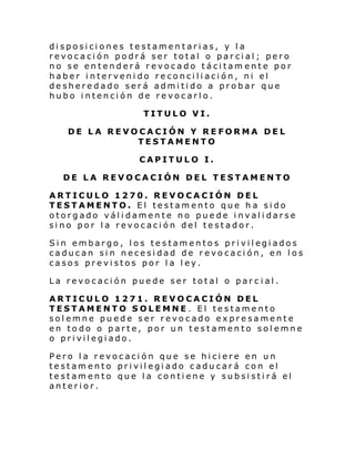 disposiciones testamentarias, y la
revocación podrá ser total o parcial; pero
no se entenderá revocado tácitam ente por
haber intervenido reconciliación, ni el
desheredado será admitido a probar que
hubo intención de revocarlo.
TITULO VI.
DE LA REVOCACIÓN Y REFORMA DEL
TESTAMENTO
CAPITULO I.
DE LA REVOCACIÓN DEL TESTAMENTO
ARTICULO 1270. REVOCACIÓN DEL
TESTAMENTO. El testamento que ha sido
otorgado válidamente no puede invalidarse
sino por la revocación del testador.
Si n embargo , l os te stam ento s pri vil egi ados
caducan sin necesidad de revocación, en los
casos previstos por la ley.
La revocación puede ser total o parc ial.
ARTICULO 1271. REVOCACIÓN DEL
TESTAMENTO SOLEMNE. El testamento
solemne puede ser revocado expresamente
en todo o parte, por un testamento solemne
o privilegiado.
Pero la revocación que se hiciere en un
testamento privilegiado caducará con el
testamento que la contiene y subsistirá el
anterior.

 