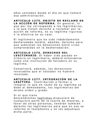años contados desde el día en que tomare
esa administración.
ARTICULO 1275. OBJETO DE RECLAMO DE
LA ACCIÓN DE REFORMA. En general, lo
que por ley corresponde a los legitimarios,
y lo que tienen derecho a reclamar por la
acción de reforma, es su legítima rigurosa
o la efectiva en su caso.
El legitimario que ha sido indebidamente
desheredado tendrá, además, derecho para
que subsistan las donaciones entre vivos
comprendidas en la desheredación.
ARTICULO 1276. DERECHOS DEL
LEGITIMARIO. El haber sido pasado en
silencio un legitimario, deberá enten derse
como una institución de heredero en su
legítima.
Conservará, además, las donaciones
revocables que el testador no hubiere
revocado.
ARTICULO 1277. INTEGRACIÓN DE LA
LEGÍTIMA. Contribuirán a formar o
integrar lo que en razón de su legítima se
debe al demandante, los legitimarios del
mismo orden y grado.
Si el que ti ene
descendientes legítimos dispusiere de
cualquiera parte de la cuarta de mejoras, a
favor de otras personas, tendrán también
derecho los legitimarios para que en eso se
reforme el testamento y se les adjudique
dicha parte.

 