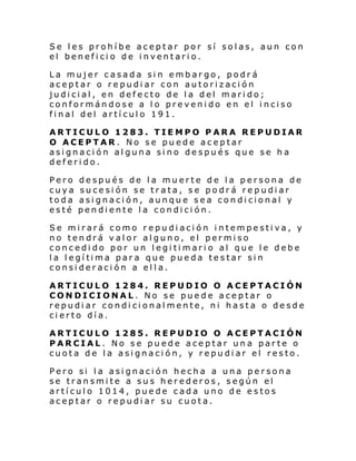Se les prohíbe aceptar por sí solas, aun con
el beneficio de inventario.
La mujer casada sin embargo, podrá
aceptar o repudiar con autorización
judicial, en defecto de la del marido;
conformándose a lo prevenido en el inciso
final del artículo 191.
ARTICULO 1283. TIEMPO PARA REPUDIAR
O ACEPTAR. No se puede aceptar
asignación alguna sino después que se ha
deferido.
Pero
cuya
toda
esté

después de la muerte de la persona de
sucesión se trata, se podrá repudiar
asignación, aunque sea condicional y
pendiente la condición.

Se mirará como repudiación intempestiva, y
no tendrá valor alguno, el permiso
concedido por un legitimario al que le debe
l a l egí ti ma par a que pue da te s tar si n
consideración a ella.
ARTICULO 1284. REPUDIO O ACEPTACIÓN
CONDICIONAL. No se puede aceptar o
repudiar condicionalmente, ni hasta o desde
cierto día.
ARTICULO 1285. REPUDIO O ACEPTACIÓN
PARCIAL. No se puede aceptar una parte o
cuota de la asignación, y repudiar el resto.
Pero si la asignación hecha a una persona
se transmite a sus herederos, según el
artículo 1014, puede cada uno de estos
aceptar o repudiar su cuota.

 