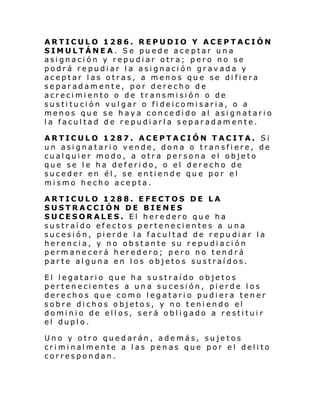 ARTICULO 1286. REPUDIO Y ACEPTACIÓN
SIMULTÁNEA. Se puede aceptar una
asignación y repudiar otra; pero no se
podrá repudiar la asignación gravada y
aceptar las otras, a menos que se difiera
separadamente, por derecho de
acrecimiento o de transmisión o de
sustitución vulgar o fideicomisaria, o a
menos que se haya concedido al asignatario
la facultad de repudiarla separadamente.
ARTICULO 1287. ACEPTACIÓN TACITA. Si
un asignatario vende, dona o transfiere, de
cualquier modo, a otra persona el objeto
que se le ha deferido, o el derecho de
suceder en él, se entiende que por el
mismo hecho acepta.
ARTICULO 1288. EFECTOS DE LA
SUSTRACCIÓN DE BIENES
SUCESORALES. El heredero que ha
sustraído efectos pertenecientes a una
sucesión, pierde la facultad de repudiar la
herencia, y no obstante su repudiación
permanecerá heredero; pero no tendrá
parte alguna en los objetos sustraídos.
El legatario que ha sustraído objetos
pertenecientes a una sucesión, pierde los
derechos que como legatario pudiera tener
sobre dichos objetos, y no teniendo el
dominio de ellos, será obligado a restituir
el duplo.
Uno y otro quedarán, además, sujetos
cri mi nal mente a l as pen as que por e l deli to
correspondan.

 