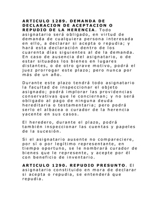 ARTICULO 1289. DEMANDA DE
DECLARACION DE ACEPTACION O
REPUDIO DE LA HERENCIA. Todo
asignatario será obligado, en virtud de
demanda de cualquiera persona interesada
en ello, a declarar si acepta o repudia; y
hará esta declaración dentro de los
cuarenta días siguientes al de la demanda.
En caso de ausencia del asignatario, o de
estar situados los bienes en lugares
distantes, o de otro grave motivo, podrá el
juez prorrogar este plazo; pero nunca por
más de un año.
Durante este plazo tendrá todo asignatario
la facultad de inspeccionar el objeto
asignado; podrá implorar las providencias
conservativas que le conciernan; y no será
obligado al pago de ninguna deuda
hereditaria o testamentaria; pero podrá
serlo el albacea o curador de la herencia
yacente en sus casos.
El heredero, durante el plazo, podrá
también inspeccionar las cuen tas y papeles
de la sucesión.
Si el asi gnatari o ausente no com par eci ere,
por sí o por legítimo representante, en
tiempo oportuno, se le nombrará curador de
bienes que le represente, y acepte por él
con beneficio de inventario.
ARTICULO 1290. REPUDIO PRESUNTO. El
asignatario constituido en mora de declarar
si acepta o repudia, se entenderá que
repudia.

 