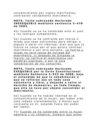 consentimiento por signos manifiestos,
contraerán válidamente matrimonio.
NOTA. Texto subrayado declarado
INEXEQUIBLE mediante sentencia C-478
de 2003.
4o) Cuando no se ha celebrado ante el juez
y los testigos competentes.
5o) Cuando se ha contraído por fuerza o
miedo que sean suficientes para obligar a
alguno a obrar sin libertad; bien sea que la
fuerza se cause por el que quiere contraer
matrimonio o por otra persona. La fuerza o
miedo no será causa de nulidad del
matrimonio, si después de disipada la
fuerza, se ratifica el matrimonio con
palabras expresas, o por la sola
cohabitación de los consortes.
NOTA. Texto subrayado declarado
EXEQUIBLE por la Corte Constitucional
mediante Sentencia C-533 de 2000, bajo
el entendido de que la cohabitación a
que se refieren sea en todo caso
voluntaria y libre, y dejando a salvo el
derecho de demostrar, en todo tiempo,
que ella no tuvo por objeto convalidar el
matrimonio.
6o) Cuando no ha habido libertad en el
consentimiento de la mujer, por haber sido
esta robada violentamente, a menos que
consienta en él, estando fuera del poder
del raptor.
7o) Cuando se ha celebrado entre la mujer
adúltera y su cómplice, siempre que antes

 
