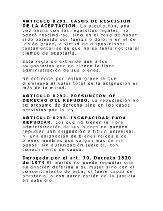 ARTICULO 1291. CASOS DE RESCISION
DE LA ACEPTACION . La aceptación, una
vez hecha con los requisitos legales, no
podrá rescindirse, sino en el caso de haber
sido obtenida por fuerza o dolo, y en el de
lesión grave, a virtud de disposiciones
testamentarias de que no se tenía noticia al
tiempo de aceptarla.
Esta regla se extiende aun a los
asignatarios que no tienen la libre
administración de sus bienes.
Se entiende por lesión grave la que
disminuya el valor total de la asignación en
más de la mitad.
ARTICULO 1292. PRESUNCION DE
DERECHO DEL REPUDIO. La repudiación no
se presume de derecho sino en los casos
previstos por la ley.
ARTICULO 1293. INCAPACIDAD PARA
REPUDIAR. Los que no tienen la libre
administración de sus bienes no pueden
repudiar una asignación a título universal,
ni una asignación de bienes raíces o de
bienes muebles que valgan más de mil
pesos, sin autorización judicial, con
conocimiento de causa.
Derogado por el art. 70, Decreto 2820
de 1974 El marido no puede repudiar una
asignación deferida a su mujer sino con el
consentimiento de esta, si fuere capaz de
prestarlo, o con autorización de la justicia
en subsidio.

 