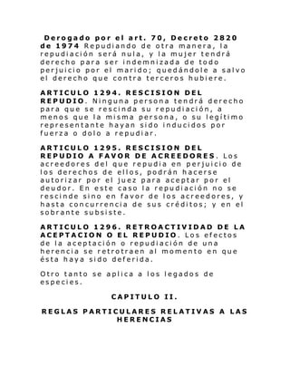 Derogado por el art. 70, Decreto 2820
de 1974 Repudiando de otra manera, la
repudiación será nula, y la mujer tendrá
derecho para ser indemnizada de todo
perjuicio por el marido; quedándole a salvo
el derecho que contra terceros hubiere.
ARTICULO 1294. RESCISION DEL
REPUDIO. Ninguna persona tendrá derecho
para que se rescinda su repudiación, a
menos que la misma persona, o su legítimo
representante hayan sido inducidos por
fuerza o dolo a repudiar.
ARTICULO 1295. RESCISION DEL
REPUDIO A FAVOR DE ACREEDORES . Los
acreedores del que repudia en perjuicio de
los derechos de ellos, podrán hacerse
autorizar por el juez para aceptar por el
deudor. En este caso la repudiación no se
rescinde sino en favor de los acreedores, y
hasta concurrencia de sus créditos; y en el
sobrante subsiste.
ARTICULO 1296. RETROACTIVIDAD DE LA
ACEPTACION O EL REPUDIO. Los efectos
de la aceptación o repudiación de una
herencia se retrotraen al momento en que
ésta haya sido deferida.
Otro tanto se aplica a los legados de
especies.
CAPITULO II.
REGLAS PARTICULARES RELATIVAS A LAS
HERENCIAS

 