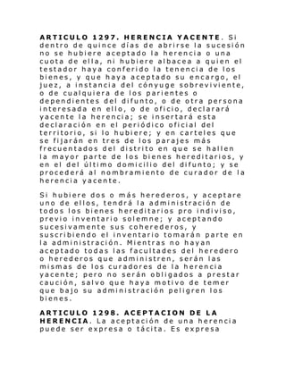 ARTICULO 1297. HERENCIA YACENTE . Si
dentro de quince días de abrirse la sucesión
no se hubiere aceptado la herencia o una
cuota de ella, ni hubiere albacea a quien el
testador haya conferido la tenencia de los
bienes, y que haya aceptado su encargo, el
juez, a i nstanci a del cónyu ge sobr evi vi ente,
o de cualquiera de los parientes o
dependientes del difunto, o de otra persona
interesada en ello, o de oficio, declarará
yacente la herencia; se insertará esta
de cl araci ón en el peri ódi co ofi ci al del
territorio, si lo hubiere; y en carteles que
se fijarán en tres de los parajes más
frecuentados del distrito en que se hallen
la mayor parte de los bienes hereditarios, y
en el del úl ti mo domi cili o del di funto; y se
procederá al nombramiento de curador de la
herencia yacente.
Si hubi ere dos o m ás her ederos, y ace ptare
uno de ellos, tendrá la administración de
todo s l os bi enes h eredi tari os pro i ndi vi so,
previo inventario solemne; y aceptando
sucesivamente sus coherederos, y
suscribiendo el inventario tomarán parte en
la administración. Mientras no hayan
aceptado todas las facultades del heredero
o herederos que administren, serán las
mismas de los curadores de la herencia
yacente; pero no serán obligados a prestar
caución, salvo que haya motivo de temer
que bajo su administración peligren los
bienes.
ARTICULO 1298. ACEPTACION DE LA
HERENCIA. La aceptación de una herencia
puede ser expresa o tácita. Es expresa

 