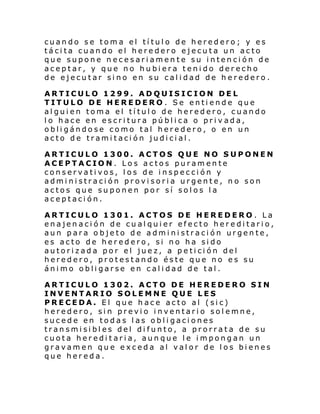 cuando se toma el título de heredero; y es
tácita cuando el heredero ejecuta un acto
que supone necesariamente su intención de
aceptar, y que no hubiera tenido derecho
de ejecutar sino en su calidad de heredero.
ARTICULO 1299. ADQUISICION DEL
TITULO DE HEREDERO . Se entiende que
alguien toma el título de heredero, cuando
lo hace en escritura pública o privada,
obligándose como tal heredero, o en un
acto de tramitación judicial.
ARTICULO 1300. ACTOS QUE NO SUPONEN
ACEPTACION. Los actos puramente
conservativos, los de inspección y
administración provisoria urgente, no son
actos que suponen por sí solos la
aceptación.
ARTICULO 1301. ACTOS DE HEREDERO . La
enajenación de cualquier efecto hereditario,
aun para objeto de administración urgente,
es acto de heredero, si no ha sido
autorizada por el juez, a petición del
heredero, protestando éste que no es su
ánimo obligarse en calidad de tal.
ARTICULO 1302. ACTO DE HEREDERO SIN
INVENTARIO SOLEMNE QUE LES
PRECEDA. El que hace acto al (sic)
heredero, sin previo inventario solemne,
sucede en todas las obligaciones
transmisibles del difunto, a prorrata de su
cuota hereditaria, aunque le impongan un
gravamen que exceda al valor de los bienes
que hereda.

 