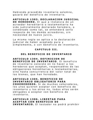 Habiendo precedido inventario solemne,
gozará del beneficio de inventario.
ARTICULO 1303. DECLARACION JUDICIAL
DE HEREDERO. El que a instancia de un
acreedor hereditario o testamentario ha
sido judicialmente declarado heredero, o
condenado como tal, se entenderá serlo
respecto de los demás acreedores, sin
necesidad de nuevo juicio.
La misma regla se aplica a la declaración
judicial de haber aceptado pura y
simplemente, o con beneficio de inventario.
CAPITULO III.
DEL BENEFICIO DE INVENTARIO
ARTICULO 1304. DEFINICION DE
BENEFICIO DE INVENTARIO . El beneficio
de inventario consiste en no hacer a los
herederos que aceptan, responsables de las
obligaciones hereditarias o testamentarias,
sino hasta concurrencia del valor total de
los bienes, que han heredado.
ARTICULO 1305. BENEFICIO DE
INVENTARIO OBLIGATORIO PARA
COHEREDEROS. Si de muchos coherederos,
los unos quieren aceptar con beneficio de
inventario y los otros no, todos ellos serán
obligados a aceptar con beneficio de
inventario.
ARTICULO 1306. LIBERTAD PARA
ACEPTAR CON BENEFICIO DE
INVENTARIO. El testador no podrá prohibir

 