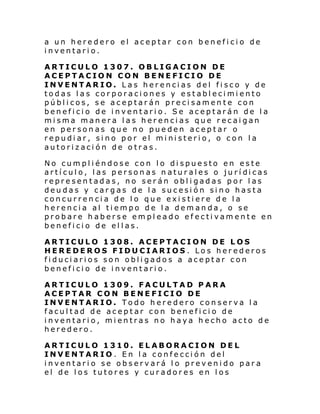a un heredero el aceptar con beneficio de
inventario.
ARTICULO 1307. OBLIGACION DE
ACEPTACION CON BENEFICIO DE
INVENTARIO. Las herencias del fisco y de
todas las corporaciones y establecimiento
públicos, se aceptarán precisamente con
beneficio de inventario. Se aceptarán de la
misma manera las herencias que recaigan
en personas que no pueden aceptar o
repudiar, sino por el ministerio, o con la
autorización de otras.
No cumpliéndose con lo dispuesto en este
artí cul o, l as person as n atur al es o ju rí di cas
representadas, no serán obligadas por las
deudas y cargas de la sucesión sino hasta
concurrencia de lo que existiere de la
herencia al tiempo de la demanda, o se
probare haberse empleado efectivamente en
beneficio de ellas.
ARTICULO 1308. ACEPTACION DE LOS
HEREDEROS FIDUCIARIOS. Los herederos
fiduciarios son obligados a aceptar con
beneficio de inventario.
ARTICULO 1309. FACULTAD PARA
ACEPTAR CON BENEFICIO DE
INVENTARIO. Todo heredero conserva la
facultad de aceptar con beneficio de
inventario, mientras no haya hecho acto de
heredero.
ARTICULO 1310. ELABORACION DEL
INVENTARIO. En la confección del
inventario se observará lo prevenido para
el de los tutores y curadores en los

 