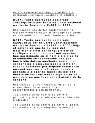 de efectuarse el matrimonio se hubiere
declarado, en juicio, probado el adulterio
NOTA. Texto subrayado declarado
INEXEQUIBLE por la Corte Constitucional
mediante Sentencia C-082 de 1999.
8o) Cuando uno de los contrayentes ha
matado o hecho matar al cónyuge con quien
estaba unido en un matrimonio anterior.
NOTA. Texto subrayado declarado
EXEQUIBLE por la Corte Constitucional
mediante Sentencia C-271 de 2000, bajo
el entendido que la nulidad del
matrimonio civil por conyugicidio se
configura cuando ambos contrayentes
han participado en el homicidio y se ha
establecido su responsabilidad por
homicidio doloso mediante sentencia
condenatoria ejecutoriada; o también,
cuando habien do participado solamente
un contrayente, el cónyuge inocente
proceda a alegar la causal de nulidad
dentro de los tres meses siguientes al
momento en que tuvo conocimiento de la
condena.
9o) Cuando los contrayentes están en la
misma línea de ascendientes y
descendientes o son hermanos.
10) Cuando se ha contraído entre el
padrastro y la entenada o el entenado y la
madrastra.
11) Cuando se ha contraído entre el padre
adoptante y la hija adoptiva; o entre el

 