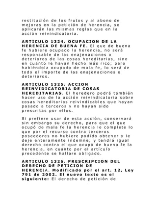 restitución de los frutos y al abono de
mejoras en la petición de herencia, se
aplicarán las mismas reglas que en la
acción reivindicatoria.
ARTICULO 1324. OCUPACION DE LA
HERENCIA DE BUENA FE. El que de buena
fe hubiere ocupado la herencia, no será
responsable de las enajenaciones o
deterioros de las cosas hereditarias, sino
en cuanto l e hayan hecho más rico; pero
habiéndola ocupado de mala fe, lo será de
todo el importe de las enajenaciones o
deterioros.
ARTICULO 1325. ACCION
REINVIDICATORIA DE COSAS
HEREDITARIAS. El heredero podrá también
hacer uso de l a acci ón rei vi ndi catori a so bre
cosas hereditarias reivindicables que hayan
pasado a terceros y no hayan sido
prescritas por ellos.
Si prefiere usar de esta acción, conservará
sin embargo su derecho, para que el que
ocupó de mala fe la herencia le complete lo
que por el recurso contra terceros
poseedores no hubiere podido obtener y le
deje enteramente indemne; y tendrá igual
derecho contra el que ocupó de buena fe la
herencia, en cuanto por el artículo
precedente se hallare obligado.
ARTICULO 1326. PRESCRIPCION DEL
DERECHO DE PETICION DE
HERENCIA. Modificado por el art. 12, Ley
791 de 2002. El nuevo texto es el
siguiente: El derecho de petición de

 