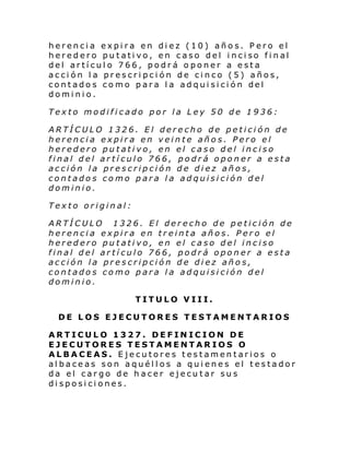 herencia expira en diez (10) años. Pero el
hered ero pu tati vo, en c aso del i nci so fi nal
del artículo 766, podrá oponer a esta
acción la prescripción de cinco (5) años,
contado s co mo para l a adqui si ci ón del
dominio.
Texto modificado por la Ley 50 de 1936:
ARTÍCULO 1326. El derecho de petición de
herencia expira en veinte años. Pero el
heredero putativo, en el caso del inciso
final del artículo 766, podrá oponer a esta
acción la prescripción de diez años,
contados como para la adquisición del
dominio.
Texto original:
ARTÍCULO 1326. El derecho de petición de
herencia expira en treinta años. Pero el
heredero putativo, en el caso del inciso
final del artículo 766, podrá oponer a esta
acción la prescripción de diez años,
contados como para la adquisición del
dominio.
TITULO VIII.
DE LOS EJECUTORES TESTAMENTARIOS
ARTICULO 1327. DEFINICION DE
EJECUTORES TESTAMENTARIOS O
ALBACEAS. Ejecutores testamentarios o
albaceas son aquéllos a quienes el testador
da el cargo de hacer ejecutar sus
disposiciones.

 