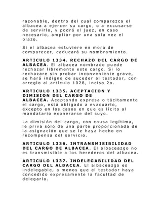 razonable, dentro del cual comparezca el
albacea a ejercer su cargo, o a excusarse
de servirlo, y podrá el juez, en caso
necesario, ampliar por una sol a vez el
plazo.
Si el al bace a estuvi ere en mora de
comparecer, caducará su nombramiento.
ARTICULO 1334. RECHAZO DEL CARGO DE
ALBACEA. El albacea nombrado puede
rechazar libremente este cargo. Si lo
rechazare sin probar inconveniente grave,
se hará indigno de suceder al testador, con
arre gl o al artí cul o 1028, i nci so 2o.
ARTICULO 1335. ACEPTACION Y
DIMISION DEL CARGO DE
ALBACEA. Aceptando expresa o tácitamente
el cargo, está obligado a evacuarlo,
excepto en los casos en que es lícito al
mandatario exonerarse del suyo.
La dimisión del cargo, con causa legítima,
le priva sólo de una parte proporcionada de
la asignación que se le haya hecho en
recompensa del servicio.
ARTICULO 1336. INTRANSMISIBILIDAD
DEL CARGO DE ALBACEA. El albaceazgo no
es transmisible a los herederos del albacea.
ARTICULO 1337. INDELEGABILIDAD DEL
CARGO DEL ALBACEA. El albaceazgo es
indelegable, a menos que el testador haya
concedido expresamente la facultad de
delegarlo.

 