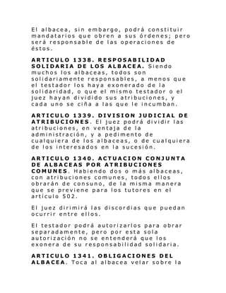 El albacea, sin embargo, podrá constituir
mandatarios que obren a sus ó rdenes; pero
será responsable de las operaciones de
éstos.
ARTICULO 1338. RESPOSABILIDAD
SOLIDARIA DE LOS ALBACEA. Siendo
muchos los albaceas, todos son
solidariamente responsables, a menos que
el testador los haya exonerado de la
solidaridad, o que el mismo testador o el
juez hayan dividido sus atribuciones, y
cada uno se ciña a las que le incumban.
ARTICULO 1339. DIVISION JUDICIAL DE
ATRIBUC IONES . El juez podr á di vi dir l as
atribuciones, en ventaja de la
administración, y a pedimento de
cualquiera de los albaceas, o de cualquiera
de los interesados en la sucesión.
ARTICULO 1340. ACTUACION CONJUNTA
DE ALBACEAS POR ATRIBUCIONES
COMUNES. Habiendo dos o más albaceas,
con atribuciones comunes, todos ellos
obrarán de consuno, de la misma manera
que se previene para los tutores en el
artículo 502.
El juez di ri mi rá l as di scor di as qu e puedan
ocurrir entre ellos.
El testador podrá autorizarlos para obrar
separadamente, pero por esta sola
autorización no se entenderá que los
exonera de su responsabilidad solidaria.
ARTICULO 1341. OBLIGACIONES DEL
ALBACEA. Toca al albacea velar sobre la

 