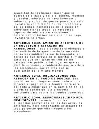 seguridad de los bienes; hacer que se
guar de bajo l l ave y sel l o el di nero, muebl es
y papeles, mientras no haya inventario
solemne, y cuidar de que se proceda a este
inventario con citación de los herederos y
de los demás interesados en la sucesión;
salvo que siendo todos los herederos
capaces de administrar sus bienes,
determinen unánimemente que no se haga
inventario solemne.
ARTICULO 1342. AVISO DE APERTURA DE
LA SUCESION Y CITACION DE
ACREEDORES. Todo albacea será obligado a
dar noticia de la apertura de la sucesión
por avisos publicados por la imprenta, en
periódico que circule en el territorio, y por
carteles que se fijarán en tres de los
parajes más públicos del lugar en que se
abra la sucesión, y cuidará de que se cite a
los acreedores, por edictos que se
publicarán de la misma manera.
ARTICULO 1343. OBLIGACIONES DEL
ALBACEA EN EL PAGO DE DEUDAS . Sea
que el testador haya encomendado o no al
albacea el pago de sus deudas, será éste
obligado a exigir que en la partición de los
bienes se señale un lote o hijuela
suficiente para cubrir las deudas conocidas.
ARTICULO 1344. RESPONSABILIDAD POR
NEGLIGENCIA. La omisión de las
diligencias prevenidas en los dos artículos
anteriores, hará respons able al albacea de
todo perjuicio que ella irrogue a los
acreedores.

 