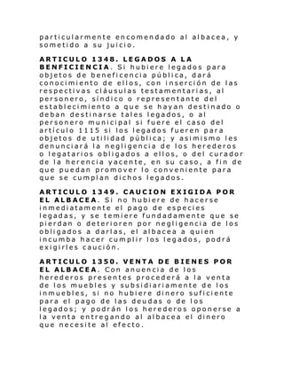 particularmente encomendado al albacea, y
sometido a su juicio.
ARTICULO 1348. LEGADOS A LA
BENFICIENCIA. Si hubiere legados para
objetos de beneficencia pública, dará
conocimiento de ellos, con i nserción de las
respectivas cláusulas testamentarias, al
personero, síndico o representante del
establecimiento a que se hayan destinado o
deban destinarse tales legados, o al
personero municipal si fuere el caso del
artículo 1115 si los legados fueren par a
objetos de utilidad pública; y asimismo les
denunciará la negligencia de los herederos
o legatarios obligados a ellos, o del curador
de la herencia yacente, en su caso, a fin de
que puedan promover lo conveniente para
que se cumplan dichos legados.
ARTICULO 1349. CAUCION EXIGIDA POR
EL ALBACEA. Si no hubiere de hacerse
inmediatamente el pago de especies
legadas, y se temiere fundadamente que se
pierdan o deterioren por negligencia de los
obligados a darlas, el albacea a quien
incumba hacer cumplir los legados, podrá
exigirles caución.
ARTICULO 1350. VENTA DE BIENES POR
EL ALBACEA. Con anuencia de los
herederos presentes procederá a la venta
de los muebles y subsidiariamente de los
inmuebles, si no hubiere dinero suficiente
para el pago de las deudas o de l os
legados; y podrán los herederos oponerse a
la venta entregando al albacea el dinero
que necesite al efecto.

 