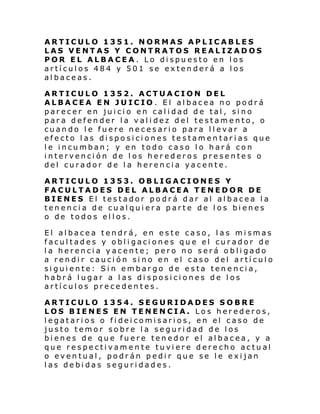 ARTICULO 1351. NORMAS APLICABLES
LAS VENTAS Y CONTRATOS REALIZADOS
POR EL ALBACEA. Lo dispuesto en los
artículos 484 y 501 se extenderá a los
albaceas.
ARTICULO 1352. ACTUACION DEL
ALBACEA EN JUICIO . El albacea no podrá
parecer en juicio en calidad de tal, sino
para defender la validez del testamento, o
cuando le fuere necesario para llevar a
efecto las disposiciones testamentarias que
le incumban; y en todo caso lo hará con
intervención de los herederos presentes o
del curador de la herencia yacente.
ARTICULO 1353. OBLIGACIONES Y
FACULTADES DEL ALBACEA TENEDOR DE
BIENES El testador podrá dar al albacea la
tenencia de cualquiera parte de los bienes
o de todos ellos.
El albacea tendrá, en este caso, las mismas
facultades y obligaciones que el curador de
la herencia yacente; pero no será obligado
a rendir caución sino en el caso del artículo
siguiente: Sin embargo de esta tenencia,
habrá lugar a las di sposiciones de los
artículos precedentes.
ARTICULO 1354. SEGURIDADES SOBRE
LOS BIENES EN TENENCIA. Los herederos,
legatarios o fideicomisarios, en el caso de
justo temor sobre la seguridad de los
bienes de que fuere tenedor el albacea, y a
que respectivamente tuviere derecho actual
o eventual, podrán pedir que se le exijan
las debidas seguridades.

 