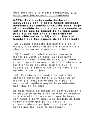 hijo adoptivo y la madre adoptante, o la
mujer que fu e esposa del adoptante.
NOTA: Texto subrayado declarado
EXEQUIBLE por la Corte Constitucional
mediante Sentencia C-482 de 2003, bajo
el entendido de que siempre y cuando se
entienda que la causal de nulidad aquí
prevista se extiende al matrimonio
contraído entre la hija adoptiva y el
hombre que fue esposo de la adoptante .
12) Cuando respecto del hombre o de la
mujer, o de ambos estuviere subsistente el
vínculo de un matrimonio anterior.
13) Cuando se celebra entre una mujer
menor de veintiún años, aunque haya
obtenido habilitación de edad, y el tutor o
curador que haya administrado o administre
los bienes de aquélla, siempre que la
cuenta de la administración no haya sido
aprobada por el juez,
14) Cuando se ha contraído entre los
descendientes del tutor o curador de un
menor y el respectivo pupilo o pupila;
aunque el pupilo o pupila haya obtenido
habilitación de edad
El matrimonio celebrado en contravención a
l o di spue sto en e ste i nci so o en el anteri or,
sujetará al tutor o curador que lo haya
contraído o permitido, a la pérdida de toda
remuneración que por su cargo le
corresponda sin perjuicio de las otras
penas que las leyes le impongan.

 