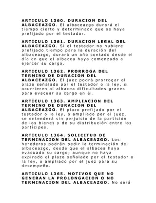 ARTICULO 1360. DURACION DEL
ALBACEAZGO. El albaceazgo durará el
tiempo cierto y determinado que se haya
prefijado por el testador.
ARTICULO 1361. DURACION LEGAL DEL
ALBACEAZGO. Si el testador no hubiere
prefijado tiempo para la duración del
albaceazgo, durará un año contado desde el
día en que el albacea haya comenzado a
ejercer su cargo.
ARTICULO 1362. PRORROGA DEL
TERMINO DE DURACION DEL
ALBACEAZGO. El juez podrá prorrogar el
plazo señalado por el testador o la ley, si
ocurrieren al albacea dificultades graves
para evacuar su cargo en él.
ARTICULO 1363. AMPLIACION DEL
TERMINO DE DURACION DEL
ALBACEAZGO. El plazo prefijado por el
testador o la ley, o ampliado por el juez,
se entenderá sin perjuicio de la partición
de los bienes y de su di stribución entre los
partícipes.
ARTICULO 1364. SOLICITUD DE
TERMINACION DEL ALBACEAZGO. Los
herederos podrán pedir la terminación del
albaceazgo, desde que el albacea haya
evacuado su cargo; aunque no haya
expirado el plazo señalado por el testador o
la ley, o ampliado por el juez para su
desempeño.
ARTICULO 1365. MOTIVOS QUE NO
GENERAN LA PROLONGACION O NO
TERMINACION DEL ALBACEAZGO. No será

 