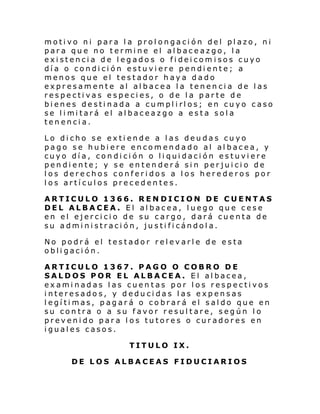 motivo ni para la prolongación del plazo, ni
para que no termine el albaceazgo, la
existencia de legados o fideicomisos cuyo
día o condición estuviere pendiente; a
menos que el testador haya dado
expresamente al albacea la tenencia de las
respectivas especies, o de la parte de
bienes destinada a cumplirlos; en cuyo caso
se l i mi tará el al baceazgo a esta sol a
tenencia.
Lo dicho se extiende a las deudas cuyo
pago se hubiere encomendado al albacea, y
cuyo día, condición o liquidación estuviere
pendiente; y se entenderá sin perjuicio de
los derechos conferidos a los herederos por
los artículos precedentes.
ARTICULO 1366. REN DICION DE CUENTAS
DEL ALBACEA. El albacea, luego que cese
en el ejercicio de su cargo, dará cuenta de
su administración, justificándola.
No podrá el testador relevarle de esta
obligación.
ARTICULO 1367. PAGO O COBRO DE
SALDOS POR EL ALBACEA. El albacea,
examinadas las cuentas por los respectivos
interesados, y deducidas las expensas
legítimas, pagará o cobrará el saldo que en
su contra o a su favor resultare, según lo
prevenido para los tutores o curadores en
iguales casos.
TITULO IX.
DE LOS ALBACEAS FIDUCIARIOS

 