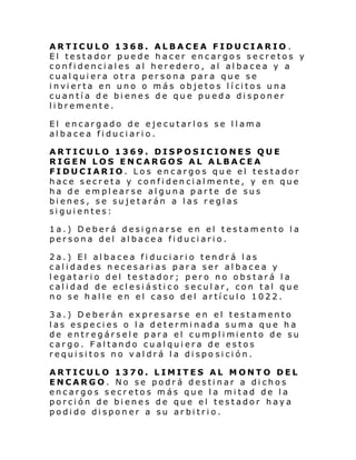 ARTICULO 1368. ALBACEA FIDUCIARIO .
El testador puede hacer encargos secretos y
confidenciales al heredero, al albacea y a
cualquiera otra persona para que se
i nvi erta en uno o más ob je to s l í ci tos una
cuantía de bienes de que pueda disponer
libremente.
El encargado de ejecutarlos se llama
albacea fiduciario.
ARTICULO 1369. DISPOSICIONES QUE
RIGEN LOS ENCARGOS AL ALBACEA
FIDUCIARIO. Los encargos que el testador
hace secreta y confidencialmente, y en que
ha de emplearse alguna parte de sus
bienes, se sujetarán a las reglas
siguientes:
1a.) Deberá designarse en el testamento la
persona del albacea fiduciario.
2a.) El albacea fiduciario tendrá las
calidades necesarias para ser albacea y
legatario del testador; pero no obstará la
calidad de eclesiástico secular, con tal que
no se halle en el caso del artículo 1022.
3a.) Deberán expresarse en el testamento
las especies o la determinada suma que ha
de entr egársel e para el cumpl i mi ento de su
cargo. Faltando cualquiera de estos
requisitos no valdrá la dispo sición.
ARTICULO 1370. LIMITES AL MONTO DEL
ENCARGO. No se podrá destinar a dichos
encargos secretos más que la mitad de la
porción de bienes de que el testador haya
podido disponer a su arbitrio.

 