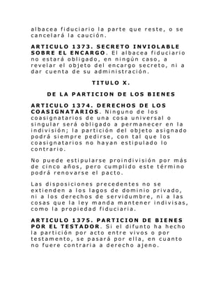 albacea fiduciario la parte que reste, o se
cancelará la caución.
ARTICULO 1373. SECRETO INVIOLABLE
SOBRE EL ENCARGO . El albacea fiduciario
no estará obligado, en ningún caso, a
revelar el objeto del encargo secreto, ni a
dar cuenta de su administración.
TITULO X.
DE LA PARTICION DE LOS BIENES
ARTICULO 1374. DERECHOS DE LOS
COASIGNATARIOS. Ninguno de los
coasignatarios de una cosa universal o
singular será obligado a permanecer en la
i ndi vi si ón; l a par ti ci ón del obje to as i gnado
podrá siempre pedirse, con tal que los
coasignatarios no hayan estipulado lo
contrario.
No pue de es ti pul arse proi ndi vi si ón por más
de cinco años, pero cumplido este término
podrá renovarse el pacto.
Las disposiciones precedentes no se
extienden a los lagos de dominio privado,
ni a los derechos de servidumbre, ni a las
cosas que la ley manda mantener indivisas,
como la propiedad fiduciaria.
ARTICULO 1375. PARTICION DE BIENES
POR EL TESTADOR. Si el difunto ha hecho
la partición por acto entre vivos o por
testamento, se pasará por ella, en cuanto
no fuere contraria a derecho ajeno.

 