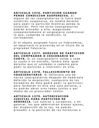 ARTICULO 1376. PARTICION CUANDO
PENDE CONDICION SUSPENSIVA. Si
alguno de los coasignatarios lo fuere bajo
condición suspensiva, no tendrá derecho
para pedir la partición mientras penda la
condición. Pero los otros coasignatarios
podrán proceder a ella, asegurando
competentemente al asignatario condicional
lo que, cumplida la condición, le
corresponda.
Si el obje to asi gnado fuer e un fi dei comi so,
se observará lo prevenido en el título De la
propiedad fiduciaria.
ARTICULO 1377. DERECHO DE PARTICION
DEL COMPRADOR O CESIONARIO DE
CUOTA. Si un coasignatario vende o cede
su cuota a un extraño, tendrá éste igual
derecho que el vendedor o cedente para
pedir la partición e intervenir en ella.
ARTICULO 1378. FALLECIMIENTO DE
COASIGNATARIO. Si falleciere uno de
varios coasignatarios después de habérsele
deferido la asignación, cualquiera de los
herederos de éste podrá pedir l a partición;
pero formarán en ella una sola persona, y
no podrán obrar sino todos juntos o por
medio de un procurador común.
ARTICULO 1379. AUTORIZACION
JUDICIAL PARA PARTICION DE
HERENCIA. Los tutores y curadores, y en
general, los que administran bienes ajenos,
por disposición de la ley, no podrán
proceder a la partición de las herencias o

 
