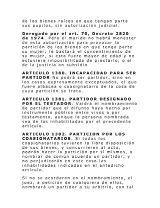 de los bienes raíces en que tengan parte
sus pupilos, sin autorización judicial.
Derogado por el art. 70, Decreto 2820
de 1974. Pero el marido no habrá menester
de esta autorización para provocar la
partición de los bienes en que tenga parte
su mujer; le bastará el consentimiento de
su mujer, si esta fuere mayor de edad y no
estuviere imposibilitada de prestarlo, o el
de la justicia en subsidio
ARTICULO 1380. INCAPACIDAD PARA SER
PARTIDOR No podrá ser partidor, sino en
los casos expresamente exceptuados, el que
fuere albacea o coasignatario de la cosa de
cuya partición se trata.
ARTICULO 1381. PARTIDOR DESIGNADO
POR EL TESTADOR. Valdrá el nombramiento
de partidor que el difunto haya hecho por
instrumento público entre vivos o por
testamento, aunque la persona nombrada
sea de las inhabilitadas por el precedente
artículo.
ARTICULO 1382. PARTICION POR LOS
COASIGNATARIOS. Si todos los
coasignatarios tuvieren la libre disposici ón
de sus bienes, y concurrieren al acto,
podr án hacer l a par ti ci ón por sí mi smos, o
nombrar de común acuerdo un partidor; y
no perjudicarán en este caso las
inhabilidades indicadas en el antedicho
artículo.
Si no se acordaren en el nombramiento, el
juez, a petición de cualquiera de ellos,
nombrará un partidor a su arbitrio, con tal

 