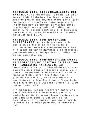 ARTICULO 1386. RESPONSABILIDAD DEL
PARTIDOR. La responsabilidad del partidor
se extiende hasta la culpa leve, y en el
caso de prevaricación, declarada por el juez
competente, además de estar sujeto a la
indemnización de perjuicios y a las penas
legales que correspondan al delito, se
consti tui rá i ndi gno conforme a l o di spue sto
para los ejecutores de últimas voluntades
en el artículo 1357.
ARTICULO 1387. CONTROVERCIAS
SUCESORALES. Antes de proceder a la
partición se decidirán por la justicia
ordinaria las controversias sobre derechos
a la sucesión por testamento o abintestato,
desheredamiento, incapacidad o indignidad
de los asignatarios.
ARTICULO 1388. CONTROVERSIAS SOBRE
LA PROPIEDAD DE OBJETOS EN RELACION
AL PROCESO DE PARTICION. Las
cuestiones sobre la propiedad de objetos en
que alguien alegue un derecho exclusivo, y
que en consecuencia no deban entrar en la
masa partible, serán decididas por la
justicia ordinaria, y no se retardarán la
partición por ellas. Decididas a favor de la
masa partible se procederá como en el caso
del artículo 1406.
Sin embargo, cuando recayeren sobr e una
parte considerable de la masa partible,
podrá la partición suspenderse hasta que se
decidan; si el juez, a petición de los
asignatarios a quienes corresponda más de
la mitad de la masa partible, lo ordenare
así.

 