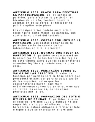 ARTICULO 1389. PLAZO PARA EFECTUAR
LA PARTICIPACION. La ley señala al
partidor, para efectuar la partición, el
término de un año, contado desde la
aceptación de su cargo. El testador no
podrá ampliar este plazo.
Los coasignatarios podrán ampliarlo o
restringirlo como mejor les parezca, aun
contra la voluntad del testador.
ARTICULO 1390. COSTAS COMUNES DE LA
PARTICION. Las costas comunes de la
partición serán de cuenta de los
interesados en ella, a prorrata.
ARTICULO 1391. NORMAS QUE RIGEN LA
PARTICION. El partidor se conformará en
la adjudicaci ón de los bienes a las reglas
de este título; salvo que los coasignatarios
acuerden legítima y unánimemente otra
cosa.
ARTICULO 1392. PERITAZGO SOBRE EL
VALOR DE LAS ESPECIES . El valor de
tasación por peritos será la base sobre que
procederá el partidor para la adjudicación
de las especies; salvo que los
coasignatarios hayan legítima y
unánimemente convenido en otra, o en que
se liciten las especies, en los casos
previstos por la ley.
ARTICULO 1393. FORMACION DEL LOTE E
HIJUELA DE DEUDAS . El partidor, aun en
el caso del artículo 1375 y aunque no sea
requerido a ello por el albacea o los
herederos, estará obligado a formar el lote
e hijuela que se expresa en el artículo

 