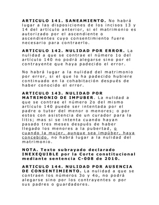 ARTICULO 141. SANEAMIENTO. No habrá
lugar a las disposiciones de los incisos 13 y
14 del artículo anterior, si el matrim onio es
autorizado por el ascendiente o
ascendientes cuyo consentimiento fuere
necesario para contraerlo.
ARTICULO 142. NULIDAD POR ERROR. La
nulidad a que se contrae el número 1o del
artículo 140 no podrá alegarse sino por el
contrayente que haya padecido el error.
No habrá lugar a la nulidad del matrimonio
por error, si el que lo ha padecido hubiere
continuado en la cohabitación después de
haber conocido el error.
ARTICULO 143. NULIDAD POR
MATRIMONIO DE IMPUBER. La nulidad a
que se contrae el número 2o del mismo
artículo 140 puede ser intentada por el
padre o tutor del menor o menores; o por
estos con asistencia de un curador para la
litis; mas si se intenta cuando hayan
pasado tres meses después de haber
llegado los menores a la pubertad, o
cuando la mujer, aunque sea impúber, haya
concebido, no habrá lugar a la nulidad del
matrimonio.
NOTA. Texto subrayado declarado
INEXEQUIBLE por la Corte constitucional
mediante sentencia C-008 de 2010.
ARTICULO 144. NULIDAD POR AUSENCIA
DE CONSENTIMIENTO. La nulidad a que se
contraen los números 3o y 4o, no podrá
alegarse sino por los contrayentes o por
sus padres o guardadores.

 