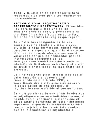 1343, y la omisión de este deber le hará
responsable de todo perjuicio respecto de
los acreedores.
ARTICULO 1394. LIQUIDACION Y
DISTRIBUCION HEREDITARIA . El partidor
liquidará lo que a cada uno de los
coasignatarios se deba, y procederá a la
distribución de los efectos hereditarios,
teniendo presentes las reglas que siguen:
1a.) Entre los coasignatarios de una
especie que no admita división, o cuya
di vi si ón l a hag a d e smer ec er, ten drá mejor
derecho a la especie el que más ofrezca por
ella, siendo base de oferta o postura el
valor dado por peritos nombrados por los
interesados; cualquiera de los
coasignatarios tendrá derecho a pedir la
admisión de licitadores extraños y el precio
se dividirá entre todos los coasignatarios a
prorrata.
2a.) No habiendo quien ofrezca más que el
valor tasación o el convencional
mencionado en el artículo 1392, y
compitiendo dos o más asignatarios sobre
la adjudicación de una especie, el
legitimario será preferido al que no lo sea.
3a.) Las porciones de uno o más fundos que
se adju di quen a un sol o i ndi vi duo, serán , si
posible fuere, continuas, a menos que el
adjudicatario consienta en recibir porciones
separadas, o que de la continuidad resulte
mayor perjuicio a los demás interesados,
que de la separación al adjudicatario.

 