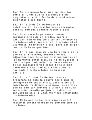 4a.) Se procurará la misma continuidad
entre el fundo que se adjudique a un
asignatario, y otro fundo de que el mismo
asignatario sea dueño.
5a.) En la división de fundos se
establecerán las servidumbres necesarias
para su cómoda administración y goce.
6a.) Si dos o más personas fueren
coasignatarios de un predio, podrá el
par ti dor, con el l egí ti mo consen ti miento de
los interesados, separar de la propiedad el
usufructo, habitación o uso, para darlos por
cuenta de la asignación.
7a.) En la partición de una herencia o de lo
que de ella restare, después de las
adjudicaciones de especies mencionadas en
los números anteriores, se ha de guardar la
posible igualdad, adjudicando a cada uno
de los coasignatarios cosas de la misma
naturaleza y calidad que a los otros, o
haciendo hijuela o lotes de la masa
partible.
8a.) En la formación de los lotes se
procurará no solo la equivalencia sino la
semejanza de todos ellos; pero se tendrá
cuidado de no dividir o separar los objetos
que no admi tan cómo da di vi si ón o de cuy a
separación resulte perjuicio; salvo que
conven gan en el l o unáni me y l egí ti mamen te
los interesados.
9a.) Cada uno de los interesados podrá
reclamar contra el modo de composición de
los lotes.

 