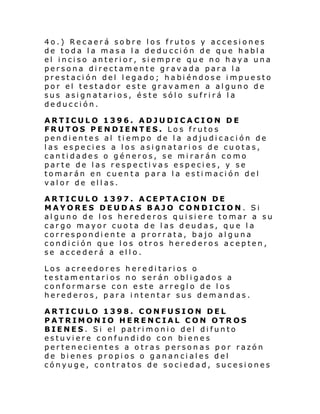 4o.) Recaerá sobre los frutos y accesiones
de toda la masa la deducción de que habla
el inciso anterior, siempre que no haya una
persona directamente gravada para la
prestación del legado; habiéndose impuesto
por el testador este gravamen a alguno de
sus asignatarios, éste sólo sufrirá la
deducción.
ARTICULO 1396. ADJUDICACION DE
FRUTOS PENDIENTES. Los frutos
pendientes al tiempo de la adjudicación de
las especies a los asignatarios de cuotas,
cantidades o géneros, se mirarán como
parte de las respectivas especies, y se
tomarán en cuenta para la estimación del
valor de ellas.
ARTICULO 1397. ACEPTACION DE
MAYORES DEUDAS BAJO CONDICION. Si
alguno de los herederos quisiere tomar a su
cargo mayor cuota de las deudas, que la
correspondiente a prorrata, bajo alguna
condición que los otros herederos acepten,
se accederá a ello.
Los acreedores hereditarios o
testamentarios no serán obligados a
conformarse con este arreglo de los
herederos, para intentar sus demandas.
ARTICULO 1398. CONFUSION DEL
PATRIMONIO HERENCIAL CON OTROS
BIENES. Si el patrimonio del difunto
estuviere confundido con bienes
pertenecientes a otras personas por razón
de bienes propios o gananciales del
cónyuge, contratos de sociedad, sucesiones

 