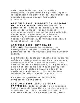 anteri ores i ndi vi sas, y o tro moti vo
cualquiera, se procederá en primer lugar a
l a separ aci ón de patri moni os, di vi diendo l as
especies comunes según las reglas
precedentes.
ARTICULO 1399. APROBACION JUDICIAL
DE LA PARTICION. Siempre que en la
partición de la masa de bienes, o de una
porción de la masa, tengan interés
personas ausentes que no hayan nombrado
apoderados, o personas bajo tutela o
curaduría, o personas jurídicas, será
necesario someterla, terminada que sea, a
la aprobación judicial.
ARTICULO 1400. ENTREGA DE
TITULOS. Efectuada la partición, se
entregarán a los partícipes los títulos
particulares de los objetos que les hubieren
cabido.
Los títulos de cualquier objeto que hubieren
sufri do di vi si ón, pertene cer án a l a p erson a
designada al efecto por el testador, o en
defecto de esta designación, a la persona a
quien hubiere cabido la mayor parte; con
cargo de exhibirlos a favor de los otros
partícipes, y de permitirl es que tengan
traslado de ellos cuando lo pidan.
En caso de igualdad se decidirá la
competencia por sorteo.
ARTICULO 1401. EFECTOS DE LA
PARTICION. Cada asignatario se reputará
haber sucedido inmediata y exclusivamente
al difunto, en todos los efectos que le
hubieren cabido, y no haber tenido jamás

 