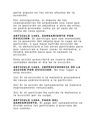 parte alguna en los otros efectos de la
sucesión.
Por consiguiente, si alguno de los
coasignatarios ha enajenado una cosa que
en la partición se adjudica a otro de ellos,
se podrá proceder como en el caso de la
venta de cosa ajena.
ARTICULO 1402. SANEAMIENTO POR
EVICCION. El partícipe que sea molestado
en la posesión del objeto que le cupo en la
partición, o que haya sufrido evicción de
él, lo denunciará a los otros partícipes para
que concurran a hacer cesar la molestia, y
tendrá derecho para que le saneen la
evicción.
Esta acción prescribirá en cuatro años,
contados desde el día de la evicción.
ARTICULO 1403. IMPROCEDENCIA DE LA
ACCION POR EVICCION . No hay lugar a
esta acción:
1o) Si la evicción o la molestia pr ocediere
de causa sobreviniente a la partición.
2o) Si la acción de saneamiento se hubiere
expresamente renunciado.
3o) Si el partí ci pe ha sufri do l a molesti a o
la evicción por su culpa.
ARTICULO 1404. PAGO DEL
SANEAMIENTO. El pago del saneamiento se
divide entre los partícipes a prorrata de
sus cuotas.

 