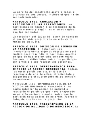 La porción del insolvente grava a todos a
prorrata de sus cuotas, incluso el que ha de
ser indemnizado.
ARTICULO 1405. ANULACION Y
RESCISION DE LAS PARTICIONES . Las
particiones se anulan o se rescinden de la
misma manera y según las mismas reglas
que los contratos.
La rescisión por causa de lesión se concede
al que ha sido perjudicado en más de la
mitad de su cuota.
ARTICULO 1406. OMISION DE BIENES EN
LA PARTICION. El haber omitido
involuntariamente algunos o bjetos no será
motivo para rescindir la partición. Aquella
en que se hubiere omitido se continuará
después, dividiéndolos entre los partícipes
con arreglo a sus respectivos derechos.
ARTICULO 1407. OFRECIMIENTOS PARA
IMPEDIR LA ACCION RESCISORIA . Podrán
los otros partícipes atajar la acción
rescisoria de uno de ellos, ofreciéndole y
asegurándole el suplemento de su porción
en numerario.
ARTICULO 1408. IMPROCEDENCIA DE LA
ACCION DE NULIDAD O RESCISORIA. No
podrá intentar la acción de nulidad o
rescisión el partícipe que haya enajenado
su porción en todo o parte, salvo que la
partición haya adolecido de error, fuerza o
dolo, de que le resulte perjuicio.
ARTICULO 1409. PRESCRIPCION DE LA
ACCION DE NULIDAD O DE RESCISION . La

 