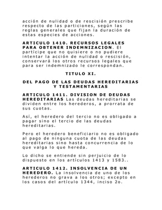 acción de nulidad o de rescisión prescribe
respecto de las particiones, según las
reglas generales que fijan la duración de
estas especies de acciones.
ARTICULO 1410. RECURSOS LEGALES
PARA OBTENER INDEMNIZACION. El
partícipe que no quisiere o no pudiere
intentar la acción de nulidad o rescisi ón,
conservará los otros recursos legales que
para ser indemnizado le correspondan.
TITULO XI.
DEL PAGO DE LAS DEUDAS HEREDITARIAS
Y TESTAMENTARIAS
ARTICULO 1411. DIVISION DE DEUDAS
HEREDITARIAS Las deudas hereditarias se
dividen entre los herederos, a prorrata de
sus cuotas.
Así, el heredero del tercio no es obligado a
pagar sino el tercio de las deudas
hereditarias.
Pero el heredero beneficiario no es obligado
al pago de ninguna cuota de las deudas
hereditarias sino hasta concurrencia de lo
que valga l o que hereda.
Lo dicho se entiende sin perjuicio de lo
dispuesto en los artículos 1413 y 1583..
ARTICULO 1412. INSOLVENCIA DE UN
HEREDERO. La insolvencia de uno de los
herederos no grava a los otros; excepto en
los casos del artículo 1344, inciso 2o.

 
