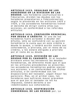 ARTICULO 1413. IGUALDAD DE LOS
HEREDEROS EN LA DIVISION DE LAS
DEUDAS. Los herederos usufructuarios o
fiduciarios, dividen las deudas con los
herederos propietarios o fideicomisarios,
según lo prevenido en los artículos 1425 y
1429, y los acreedores hereditario s tienen
el derecho de dirigir contra ellos sus
acciones, en conformidad a los referidos
artículos.
ARTICULO 1414. CONFUSIÓN HERENCIAL
POR DEUDA O CRÉDITO . Si uno de los
herederos fuere acreedor o deudor del
difunto, sólo se confundirá con su porción
hereditaria la cuota que en este crédito o
deuda le quepa, y tendrá acción contra sus
coherederos, a prorrata, por el resto de su
crédito, y les estará obligado a prorrata
por el resto de su deuda.
ARTICULO 1415. DIVISIÓN DE LAS
DEUDAS POR EL CAUSANTE. Si el testador
di vi di ere entr e l os here dero s l as deu das
hereditarias, de diferente modo que el que
en los artículos precedentes se prescribe,
los acreedores hereditarios podrán ejercer
sus acciones, o en conformidad con dichos
artículos, o en conformidad con las
disposiciones del testador, según mejor les
pareciere. Mas, en el primer caso, los
herederos que sufrieren mayor gravamen
que el que por el testador se les ha
impuesto, tendrá derecho a ser
indemnizados sus coherederos.
ARTICULO 1416. DISTRIBUCIÓN
CONSENSUAL DE LAS DEUDAS por. La

 
