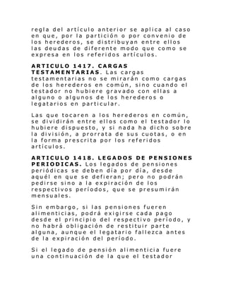 regla del artículo anterior se aplica al caso
en que, por la partición o por convenio de
los herederos, se distribuyan entre ellos
las deudas de diferente modo que como se
expresa en los referidos artículos.
ARTICULO 1417. CARGAS
TESTAMENTARIAS. Las cargas
testamentarias no se mirarán como cargas
de los herederos en común, sino cuando el
testador no hubiere gravado con ellas a
alguno o algunos de los herederos o
legatarios en particular.
Las que tocaren a los herederos en común,
se dividirán entre ellos como el testador lo
hubiere dispuesto, y si nada ha dicho sobre
l a di vi si ón, a prorrata d e su s cuo tas , o en
la forma prescrita por los referidos
artículos.
ARTICULO 1418. LEGADOS DE PENSIONES
PERIODICAS. Los legados de pensiones
periódicas se deben día por día, desde
aquél en que se defieran; pero no podrán
pedirse sino a la expiración de los
respectivos períodos, que se presumirán
mensuales.
Sin embargo, si las pensiones fueren
alimenticias, podrá exigirse cada pago
desde el principio del respectivo período, y
no habrá obligación de restituir parte
alguna, aunque el legatario fallezca antes
de la expiración del período.
Si el l egado de pensi ón al i menti ci a fuere
una continuación de la que el testador

 