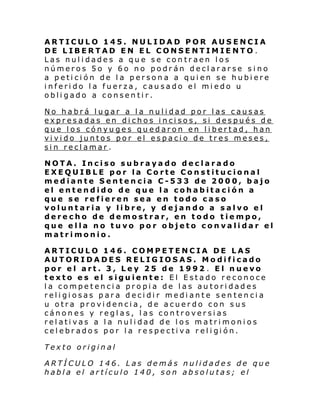 ARTICULO 145. NULIDAD POR AUSENCIA
DE LIBERTAD EN EL CONSENTIMIENTO .
Las nulidades a que se contraen los
números 5o y 6o no podrán declararse sino
a petición de la persona a quien se hubiere
inferido la fuerza, causado el miedo u
obligado a consentir.
No habrá lugar a la nulidad por las causas
expresadas en dichos incisos, si después de
que los cónyuges quedaron en libertad, han
vivido juntos por el espacio de tres meses,
sin reclamar.
NOTA. Inciso subrayado declarado
EXEQUIBLE por la Corte Constitucional
mediante Sentencia C-533 de 2000, bajo
el entendido de que la cohabitación a
que se refieren sea en todo caso
voluntaria y libre, y dejando a salvo el
derecho de demostrar, en todo tiempo,
que ella no tuvo por objeto convalidar el
matrimonio.
ARTICULO 146. COMPETENCIA DE LAS
AUTORIDADES RELIGIOSAS. Modificado
por el art. 3, Ley 25 de 1992 . El nuevo
texto es el siguiente: El Estado reconoce
la competencia propia de las autoridades
religiosas para decidir mediante sentencia
u otra providencia, de acuerdo con sus
cánones y reglas, las controversias
relativas a la nulidad de los matrimonios
cel ebr ado s por l a re spe cti va r el i gi ón.
Texto original
ARTÍCULO 146. Las demás nulidades de que
habla el artículo 140, son absolutas; el

 