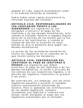 pagaba en vida, seguirá prestándose como
si no hubiese fallecido el testador.
Sobre todas estas reglas prevalecerá la
voluntad expresa del testador.
ARTICULO 1419. RESPONSABILIDADES DE
LOS LEGATARIOS FRENTE A LOS
ACREEDORES Los legatarios no son
obligados a concurrir al pago de las
legítimas o de las deudas hereditarias, sino
cuando el testador destine a legados alguna
parte de la porción de los bienes que la ley
reserva a los legitimarios, o cuando al
tiempo de abrirse la sucesión no haya
habido en ella lo bastante para pagar las
deudas hereditarias.
La acción de los acreedores hereditarios
contra los legatarios es un subsidio de la
que tienen contra los herederos.
ARTICULO 1420. CONTRIBUCION DEL
LEGATARIO AL PAGO DE LEGITIMAS O
DEUDAS Los legatarios que deban
contribuir al pago de las legítimas o de las
deudas hereditarias, lo harán a prorrata de
los valores de sus respectivos legados, y la
porción del legatario insolvente no gravará
a los otros.
No contribuirán, sin embargo, con los otros
legatarios aquellos a quienes el testador
hubiere expresamente exonerado de
hacerlo. Pero si agotadas las contribuciones
de los demás legatarios, quedare
incompleta una legítima o insoluta una
deuda, serán obligados al pago aun los
legatarios exonerados por el testador.

 