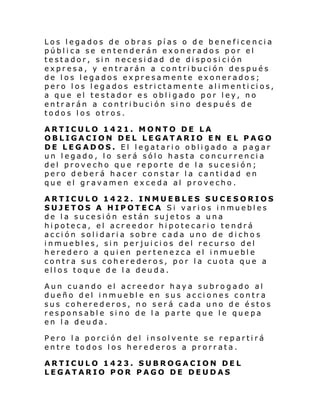 Los legados de obras pías o de beneficencia
pública se entenderán exonerados por el
testador, sin necesidad de disposición
expresa, y entrarán a contribución después
de los legados expresamente exonerados;
pero los legados estrictamente alimenticios,
a que el testador es obligado por ley, no
entrarán a contribución sino después de
todos los otros.
ARTICULO 1421. MONTO DE LA
OBLIGACION DEL LEGATARIO EN EL PAGO
DE LEGADOS. El legatario obligado a pagar
un legado, lo será sólo hasta concurrencia
del provecho que reporte de la sucesión;
pero deberá hacer constar la cantidad en
que el gravamen exceda al provecho.
ARTICULO 1422. INMUEBLES SUCESORIOS
SUJETOS A HIPOTECA Si vari os i nmuebl es
de la sucesión están sujetos a una
hipoteca, el acreedor hipotecario tendrá
acción solidaria sobre cada uno de dicho s
inmuebles, sin perjuicios del recurso del
heredero a quien pertenezca el inmueble
contra sus coherederos, por la cuota que a
ellos toque de la deuda.
Aun cuando el acreedor haya subrogado al
dueño del inmueble en sus acciones contra
sus coherederos, no será cada uno de éstos
responsable sino de la parte que le quepa
en la deuda.
Pero la porción del insolvente se repartirá
entre todos los herederos a prorrata.
ARTICULO 1423. SUBROGACION DEL
LEGATARIO POR PAGO DE DEUDAS

 