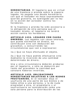 HEREDITARIAS. El legatario que en virtud
de una hipoteca o prenda sobre la especie
legada, ha pagado una deuda hereditaria
con que el testador no haya expresamente
querido gravarle, es subrogado por la ley
en la acción del acreedor contra los
herederos.
Si la hipoteca o prenda ha sido accesor ia a
la obligación de otra persona que el
testador mismo, el legatario no tendrá
acción contra los herederos.
ARTICULO 1424. LEGADOS CON CAUSA
ONEROSA. Los legados con causa onerosa,
que pueda estimarse en dinero, no
contribuyen sino con deducción del
gravamen, y concurriendo las
circunstancias que van a expresarse:
1a.) Que se haya efectuado el objeto.
2a.) Que no haya podido efectuarse sino
mediante la inversión de una cantidad
determinada de dinero.
Una y otra circunstancia deberán probarse
por el legatario, y sólo se deducirá por
razón del gravamen la cantidad que
constare haberse invertido.
ARTICULO 1425. OBLIGACIONES
HEREDITARIAS RELATIVAS A LOS BIENES
FRUCTUARIOS. Si el testador deja el
usufructo de una parte de sus bienes o de
todos ellos a una persona, y la de nuda
propiedad a otra, el propietario y el
usufructuario se considerarán como una
sola persona para la distribución de las

 