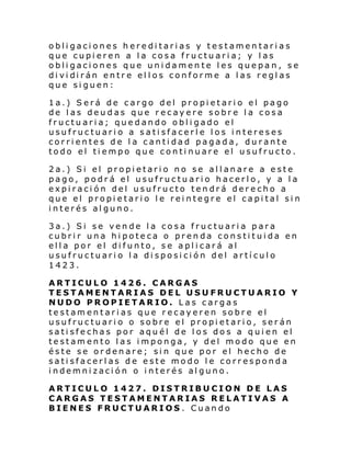 obligaciones hereditarias y testamentarias
que cupieren a la cosa fructuaria; y las
obligaciones que unidamente les quepan, se
di vi di rán entr e el l os conforme a l as regl as
que siguen:
1a.) Será de cargo del propietario el pago
de las deudas que recayere sobre la cosa
fructuaria; quedando obligado el
usufructuario a satisfacerle los intereses
corrientes de la cantidad pagada, durante
todo el tiempo que continuare el usufructo.
2a.) Si el propietario no se allanare a este
pago, podrá el usufructuario hacerlo, y a la
expiración del usufructo tendrá derecho a
que el propietario le reintegre el capital sin
interés alguno.
3a.) Si se vende la cosa fructuaria para
cubrir una hipoteca o prenda constituida en
ella por el difunto, se aplicará al
usufructuario la disposición del artículo
1423.
ARTICULO 1426. CARGAS
TESTAMENTARIAS DEL USUFRUCTUARIO Y
NUDO PROPIETARIO. Las cargas
testamentarias que recayeren sobre el
usufructuario o sobre el propietario, serán
satisfechas por aquél de los dos a quien el
testamento las imponga, y del modo que en
éste se ordenare; sin que por el hecho de
satisfacerlas de este modo le corresponda
indemnización o interés alguno.
ARTICULO 1427. DISTRIBUCION DE LAS
CARGAS TESTAMENTARIAS RELATIVAS A
BIENES FRUCTUARIOS. Cuando

 