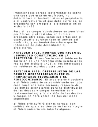 imponiéndose cargas testamentarias sobre
una cosa que está en usufructo, no
determinare el testador si es el propietario
o el usufructuario el que debe sufrirlas, se
procederá con arreglo a lo dispuesto en el
artículo 1425.
Pero si las cargas consistieren en pensiones
periódicas, y el testador no hubiere
ordenado otra cosa, serán cubiertas por el
usufructuario durante todo el tiempo del
usufructo, y no tendrá derecho a que le
indemnice de este desembolso el
propietario.
ARTICULO 1428. NORMAS QUE RIGEN EL
USUFRUCTO CONSTITUIDO EN LA
PARTICION. El usufructo constituido en la
partición de una herencia está sujeto a las
reglas del artículo 1425, si l os interesados
no hubieren acordado otra cosa.
ARTICULO 1429. DISTRIBUCION DE LAS
DEUDAS HEREDITARIAS ENTRE EL
PROPIETARIO FIDUCIARIO Y EL
FIDEICOMISARIO. El propietario fiduciario
y el fideicomisario se considerarán en todo
caso como una sola persona, respecto de
los demás asignatarios para la distribución
de las deudas y cargas hereditarias y
testamentarias, y la división de las deudas
y cargas se hará entre los dos del modo
siguiente:
El fiduciario sufrirá dichas cargas, con
calidad de que a su tiempo se las reintegre
el fi dei comi sari o si n i nterés al guno.

 