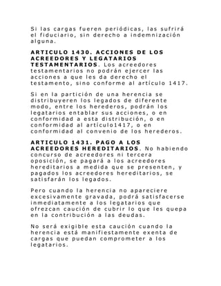Si las cargas fueren periódicas, las sufrirá
el fiduciario, sin derecho a indemnización
alguna.
ARTICULO 1430. ACCIONES DE LOS
ACREEDORES Y LEGATARIOS
TESTAMENTARIOS . Los acreedores
testamentarios no podrán ejercer las
acciones a que les da derecho el
testamento, sino conforme al artículo 1417.
Si en la partición de una herencia se
distribuyeren los legados de diferente
modo, entre los herederos, podrán los
legatarios entablar sus acciones, o en
conformidad a esta distribución, o en
conformidad al artículo1417, o en
conformidad al convenio de los herederos.
ARTICULO 1431. PAGO A LOS
ACREEDORES HEREDITARIOS . No habiendo
concurso de acreedores ni tercera
oposición, se pagará a los acreedores
hereditarios a medida que se presenten, y
pagados los acreedores hereditarios, se
satisfarán los legados.
Pero cuando la herencia no apareciere
excesivamente gravada, podrá satisfacerse
inmediatamente a los legatarios que
ofrezcan cauci ón de cubri r l o que l es qu epa
en la contribución a las deudas.
No será exigible esta caución cuando la
herencia está manifiestamente exenta de
cargas que puedan comprometer a los
legatarios.

 