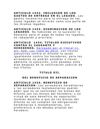 ARTICULO 1432. INCLUSION DE LOS
GASTOS DE ENTREGA EN EL LEGADO . Los
gastos necesarios para la entreg a de las
cosas legadas se mirarán como una parte de
los mismos legados.
ARTICULO 1433. DISMINUCION DE LOS
LEGADOS. No habiendo en la sucesión lo
bastante para el pago de todos los legados,
se rebajarán a prorrata.
ARTICULO 1434. TITULOS EJECUTIVOS
CONTRA EL CAUSANTE Y
HEREDEROS. Derogado por el literal c),
art. 626, Ley 1564 de 2012. Los títulos
ejecutivos contra el difunto lo serán
igualmente contra los herederos; p ero los
acreedores no podrán entablar o llevar
adelante la ejecución, sino pasados ocho
días después de la notificación judicial de
sus títulos.
TITULO XII.
DEL BENEFICIO DE SEPARACION
ARTICULO 1435. BENEFICIO DE
SEPARACION. Los acreedores hereditarios
y los acreedores testamentarios podrán
pedir que no se confundan los bienes del
difunto con los bienes del heredero; y en
virtud de este beneficio de separación
tendrán derecho a que de los bienes del
difunto se les cumplan las obligaciones
hereditarias o testamentarias, con
preferencia a las deudas propias del
heredero.

 